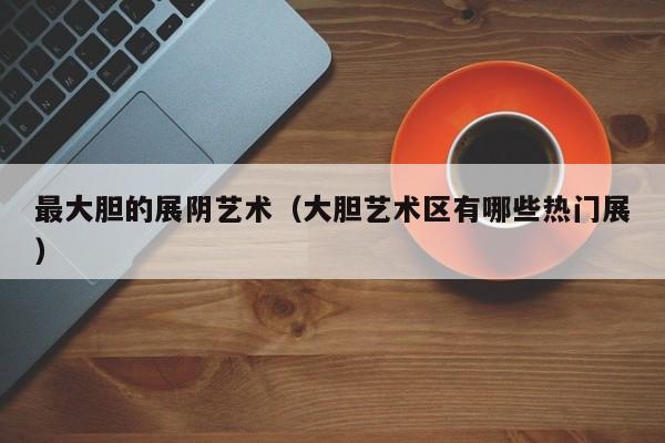 最大胆的展阴艺术(大胆艺术区有哪些热门展)