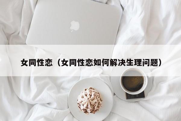 女同性恋(女同性恋如何解决生理问题)