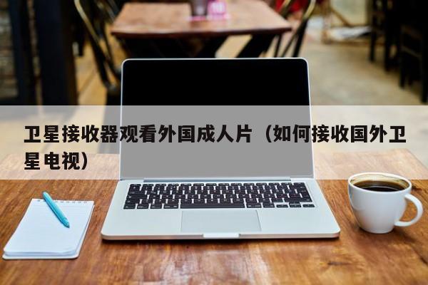 卫星接收器观看外国成人片(如何接收国外卫星电视)
