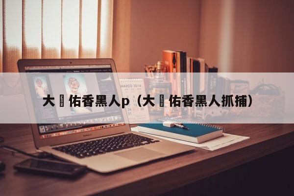 大沢佑香黑人p(大沢佑香黑人抓捕)