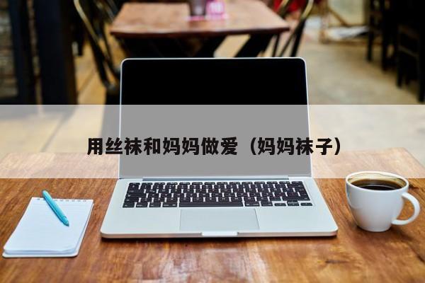 用丝袜和妈妈做爱(妈妈袜子)