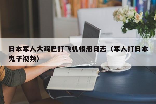 日本军人大鸡巴打飞机相册日志(军人打日本鬼子视频)