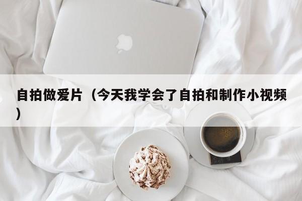 自拍做爱片(今天我学会了自拍和制作小视频)