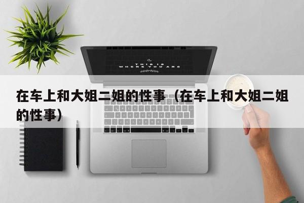 在车上和大姐二姐的性事(在车上和大姐二姐的性事)