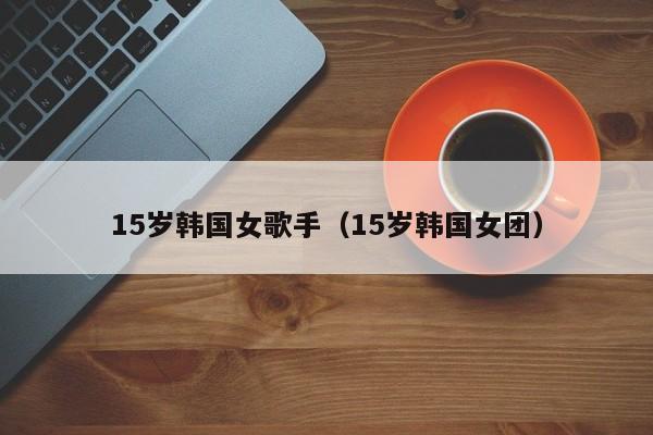 15岁韩国女歌手(15岁韩国女团)