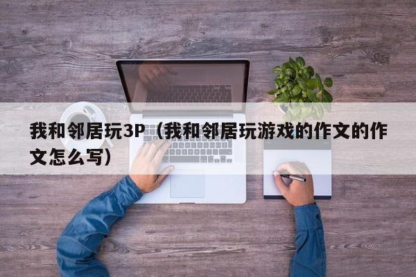 我和邻居玩3P(我和邻居玩游戏的作文的作文怎么写)