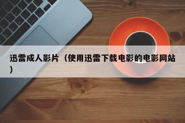迅雷成人影片(使用迅雷下载电影的电影网站)