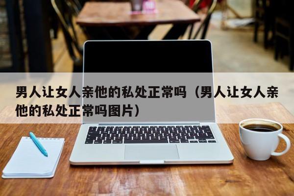 男人让女人亲他的私处正常吗(男人让女人亲他的私处正常吗图片)