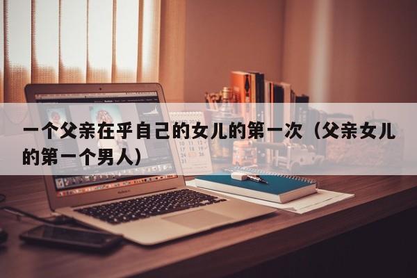 一个父亲在乎自己的女儿的第一次(父亲女儿的第一个男人)