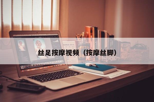 丝足按摩视频(按摩丝脚)