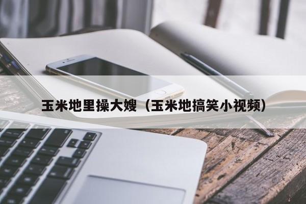 玉米地里操大嫂(玉米地搞笑小视频)