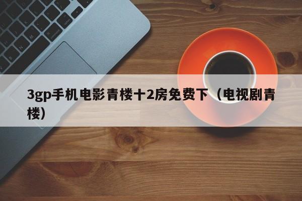 3gp手机电影青楼十2房免费下(电视剧青楼)