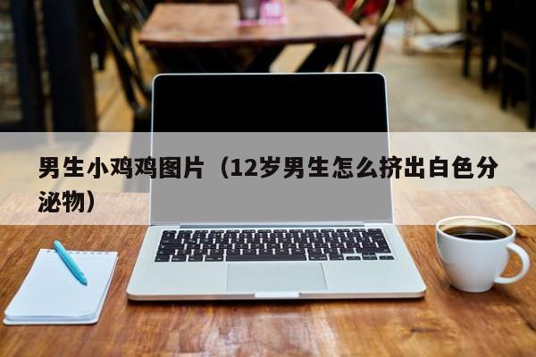 男生小鸡鸡图片(12岁男生怎么挤出白色分泌物)