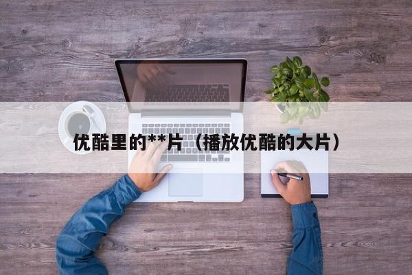 优酷里的**片(播放优酷的大片)