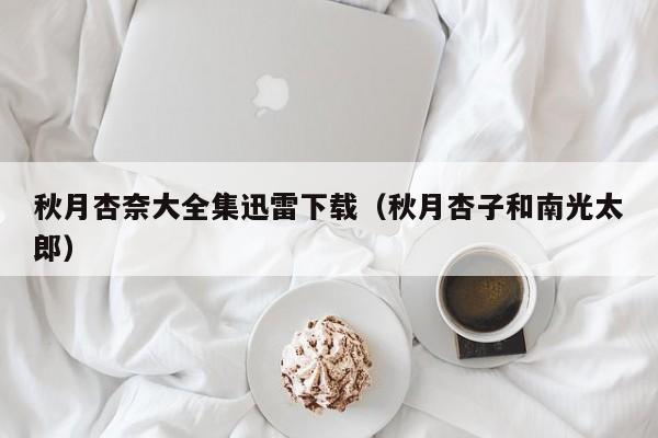 秋月杏奈大全集迅雷下载(秋月杏子和南光太郎)