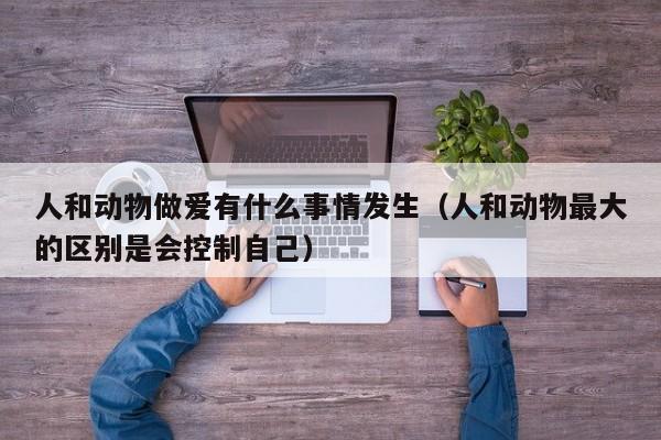 人和动物做爱有什么事情发生(人和动物最大的区别是会控制自己)