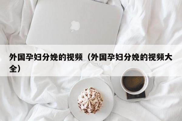 外国孕妇分娩的视频(外国孕妇分娩的视频大全)