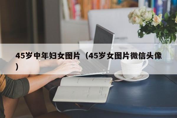 45岁中年妇女图片(45岁女图片微信头像)