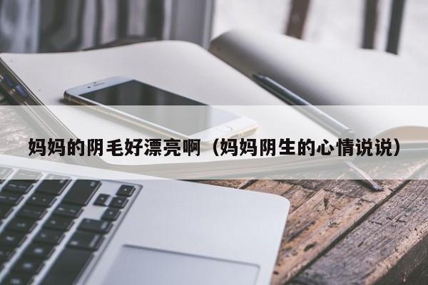 妈妈的阴毛好漂亮啊(妈妈阴生的心情说说)
