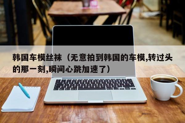 韩国车模丝袜(无意拍到韩国的车模,转过头的那一刻,瞬间心跳加速了)