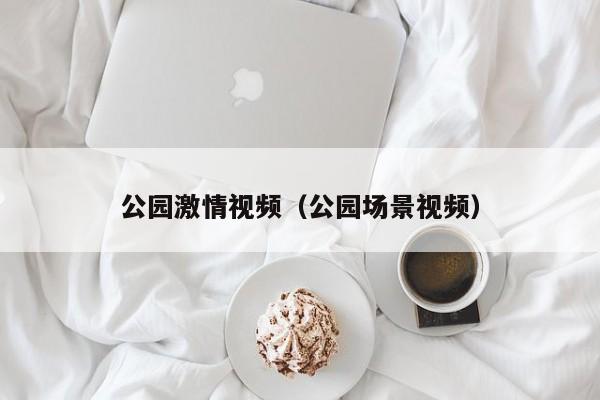 公园激情视频(公园场景视频)