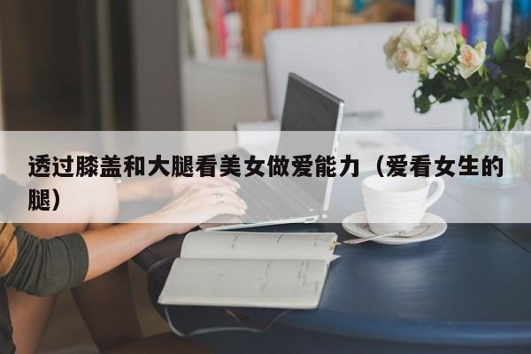 透过膝盖和大腿看美女做爱能力(爱看女生的腿)