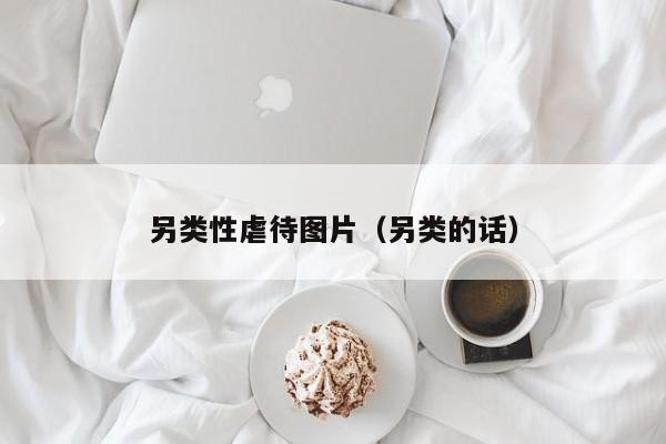 另类性虐待图片(另类的话)