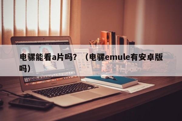 电骡能看a片吗?(电骡emule有安卓版吗)