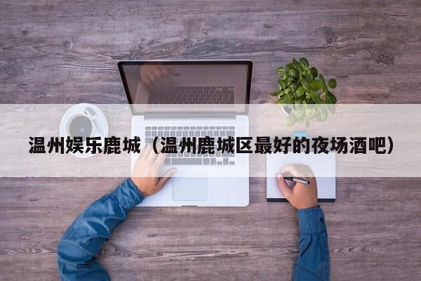 温州娱乐鹿城(温州鹿城区最好的夜场酒吧)
