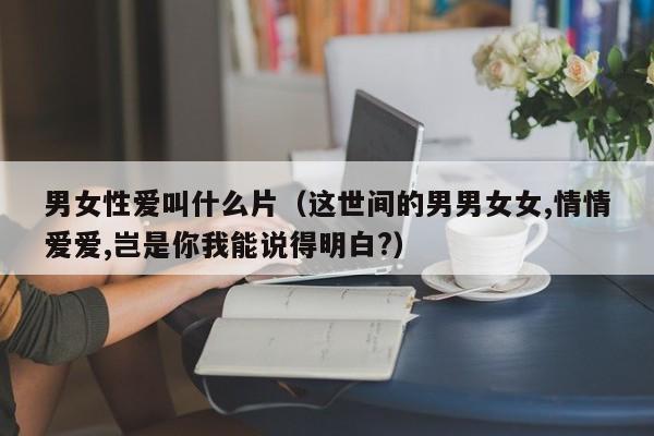 男女性爱叫什么片(这世间的男男女女,情情爱爱,岂是你我能说得明白?)