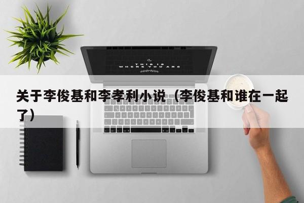 关于李俊基和李孝利小说(李俊基和谁在一起了)