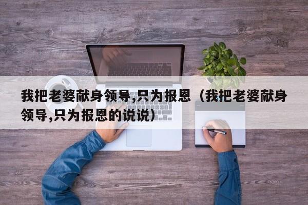 我把老婆献身领导,只为报恩(我把老婆献身领导,只为报恩的说说)