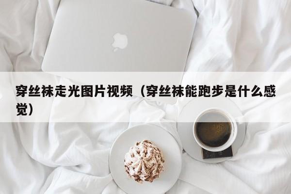 穿丝袜走光图片视频(穿丝袜能跑步是什么感觉)