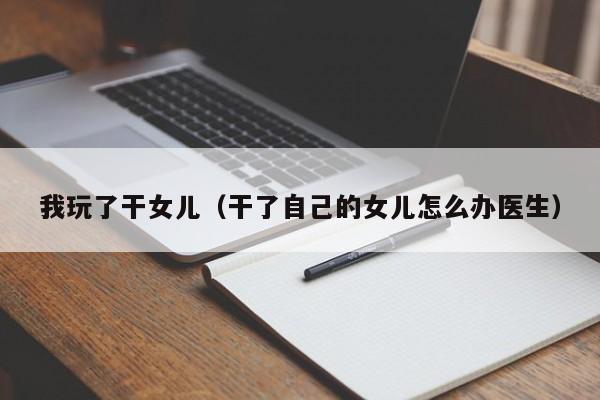 我玩了干女儿(干了自己的女儿怎么办医生)