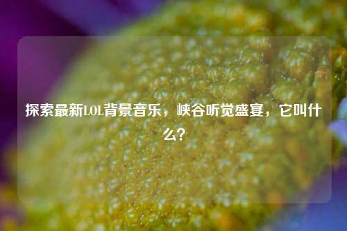 探索最新LOL背景音乐，峡谷听觉盛宴，它叫什么？