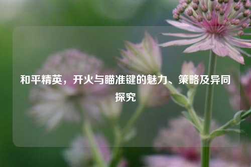和平精英，开火与瞄准键的魅力、策略及异同探究