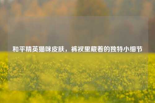 和平精英猫咪皮肤，裤衩里藏着的独特小细节