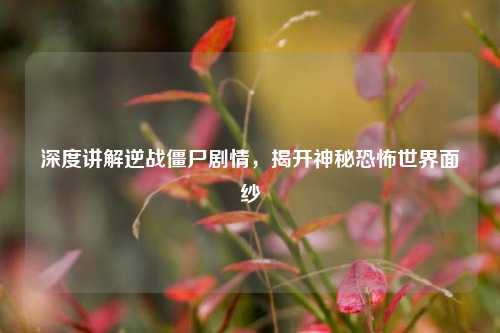 深度讲解逆战僵尸剧情，揭开神秘恐怖世界面纱